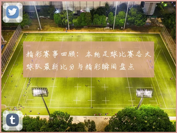 精彩赛事回顾：本轮足球比赛各大球队最新比分与精彩瞬间盘点