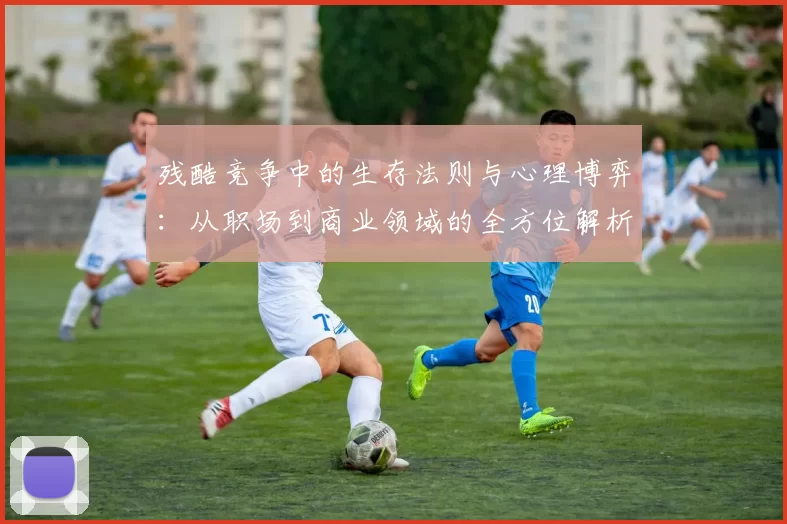 残酷竞争中的生存法则与心理博弈：从职场到商业领域的全方位解析
