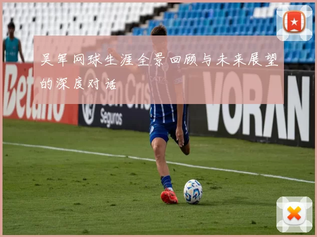 吴军网球生涯全景回顾与未来展望的深度对话