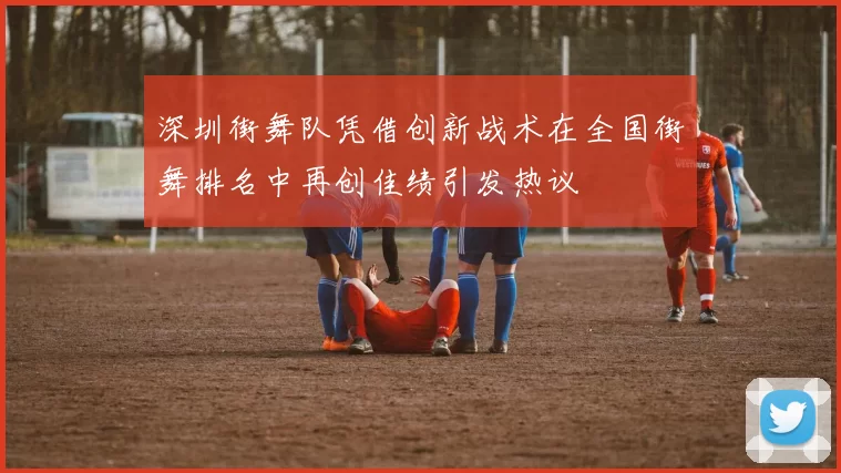 深圳街舞队凭借创新战术在全国街舞排名中再创佳绩引发热议