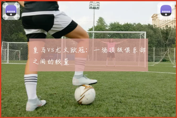 皇马vs尤文欧冠：一场顶级俱乐部之间的较量