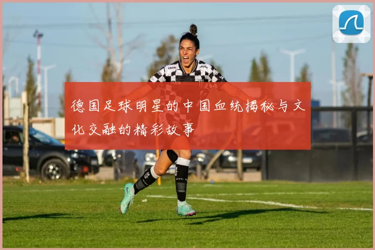 德国足球明星的中国血统揭秘与文化交融的精彩故事