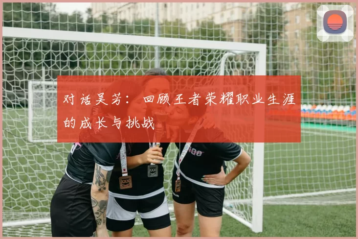 对话吴芳：回顾王者荣耀职业生涯的成长与挑战