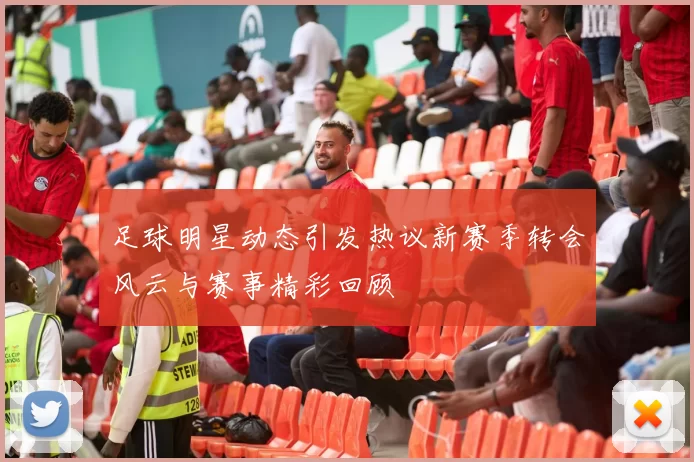 足球明星动态引发热议新赛季转会风云与赛事精彩回顾