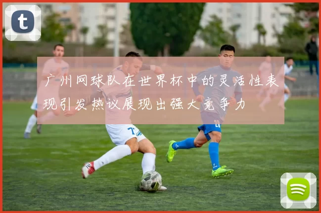 广州网球队在世界杯中的灵活性表现引发热议展现出强大竞争力