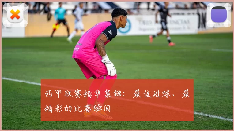 西甲联赛精华集锦：最佳进球、最精彩的比赛瞬间