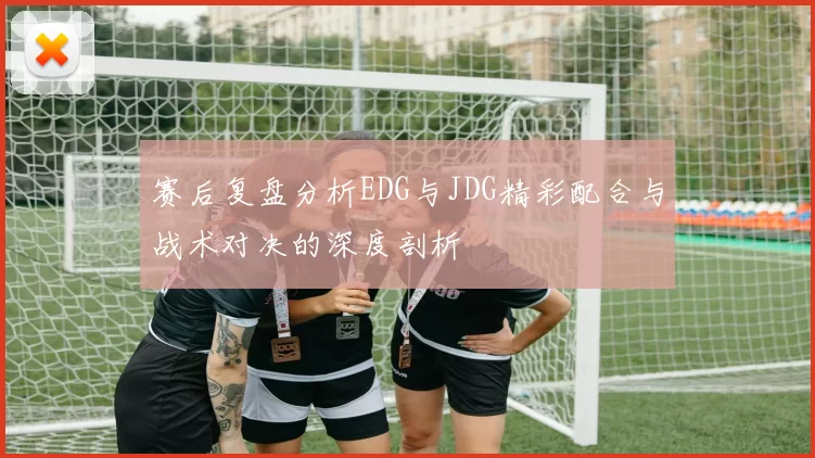 赛后复盘分析EDG与JDG精彩配合与战术对决的深度剖析