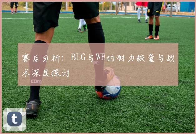 赛后分析：BLG与WE的耐力较量与战术深度探讨