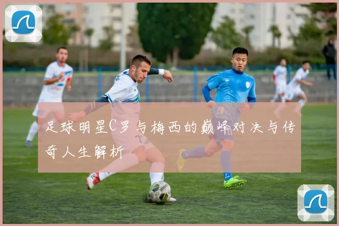 足球明星C罗与梅西的巅峰对决与传奇人生解析