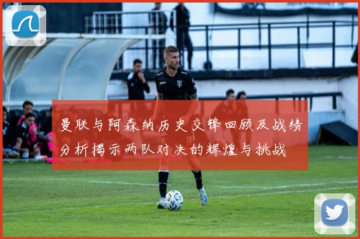 曼联与阿森纳历史交锋回顾及战绩分析揭示两队对决的辉煌与挑战