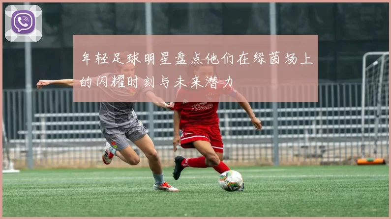 年轻足球明星盘点他们在绿茵场上的闪耀时刻与未来潜力