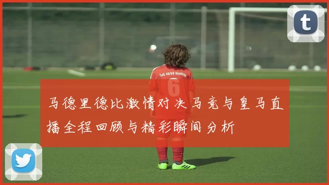 马德里德比激情对决马竞与皇马直播全程回顾与精彩瞬间分析