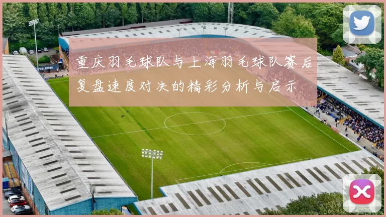 重庆羽毛球队与上海羽毛球队赛后复盘速度对决的精彩分析与启示