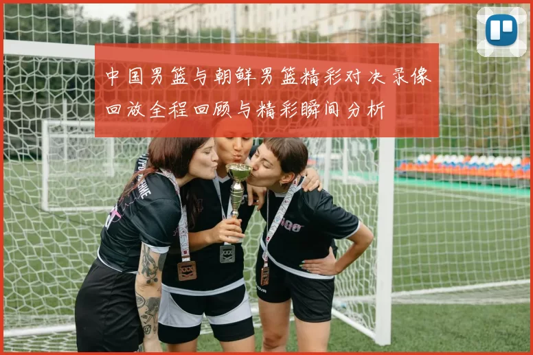 中国男篮与朝鲜男篮精彩对决录像回放全程回顾与精彩瞬间分析
