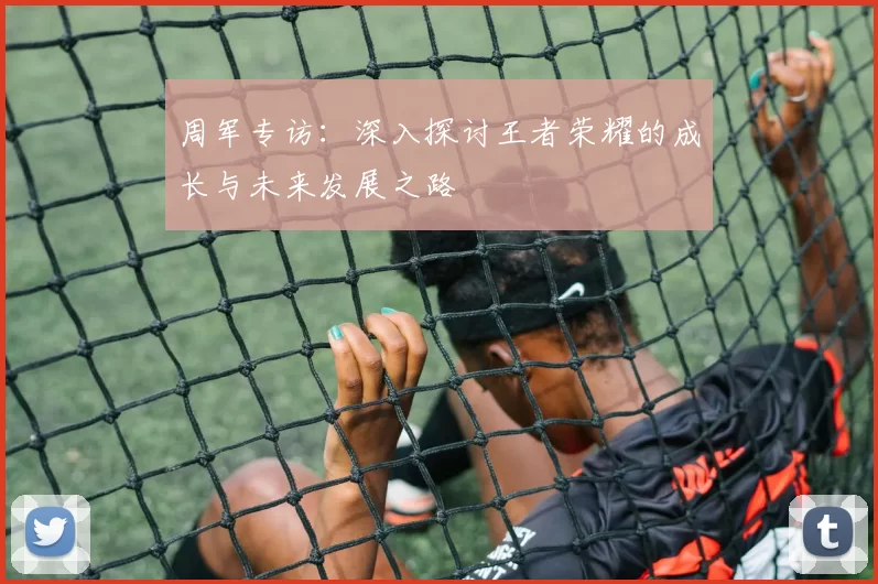 周军专访：深入探讨王者荣耀的成长与未来发展之路