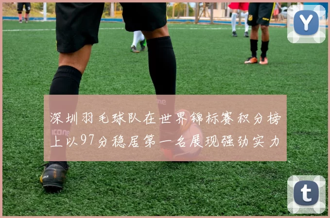 深圳羽毛球队在世界锦标赛积分榜上以97分稳居第一名展现强劲实力