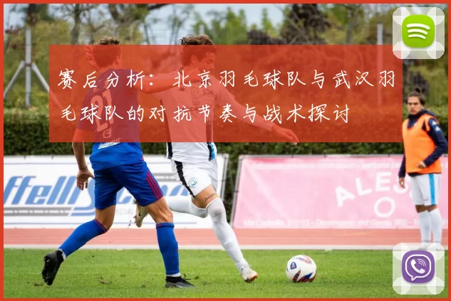 赛后分析：北京羽毛球队与武汉羽毛球队的对抗节奏与战术探讨