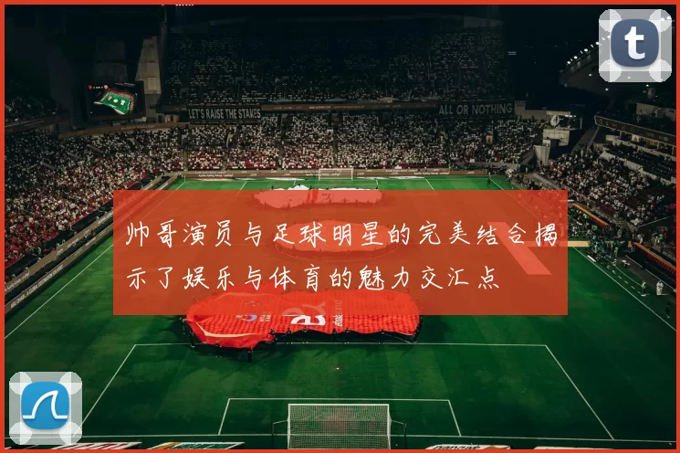 帅哥演员与足球明星的完美结合揭示了娱乐与体育的魅力交汇点