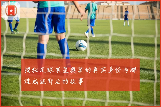 揭秘足球明星奥爹的真实身份与辉煌成就背后的故事