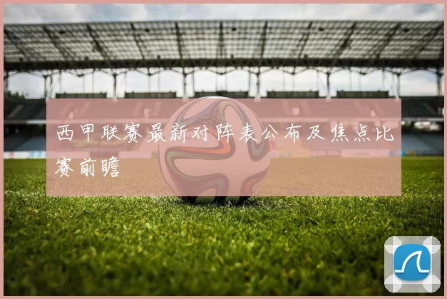 西甲联赛最新对阵表公布及焦点比赛前瞻