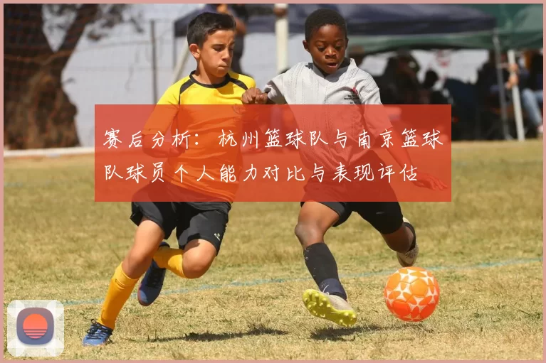 赛后分析：杭州篮球队与南京篮球队球员个人能力对比与表现评估