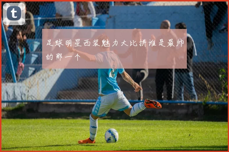 足球明星西装魅力大比拼谁是最帅的那一个