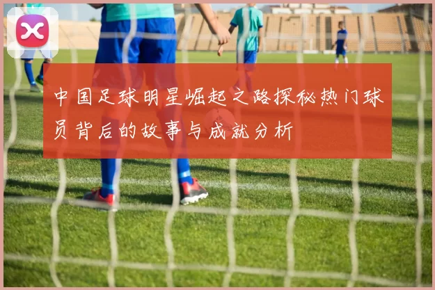 中国足球明星崛起之路探秘热门球员背后的故事与成就分析