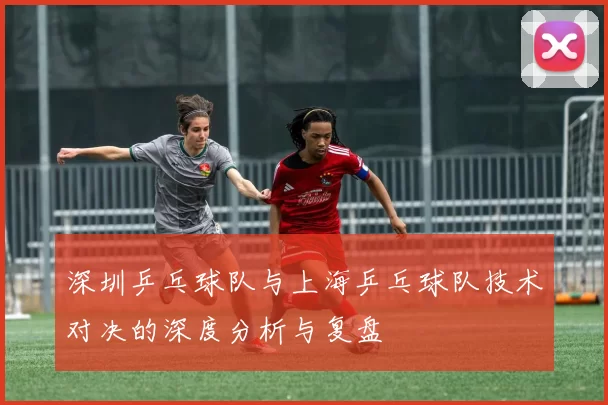 深圳乒乓球队与上海乒乓球队技术对决的深度分析与复盘