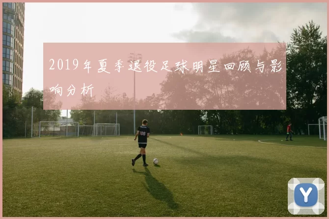 2019年夏季退役足球明星回顾与影响分析