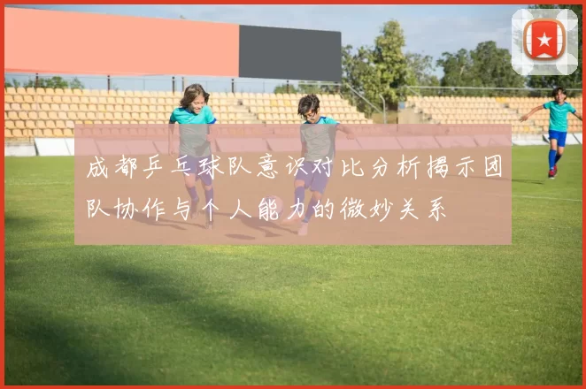 成都乒乓球队意识对比分析揭示团队协作与个人能力的微妙关系
