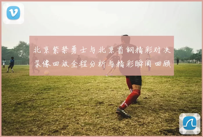 北京紫禁勇士与北京首钢精彩对决录像回放全程分析与精彩瞬间回顾
