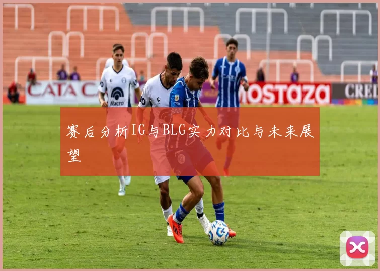赛后分析IG与BLG实力对比与未来展望