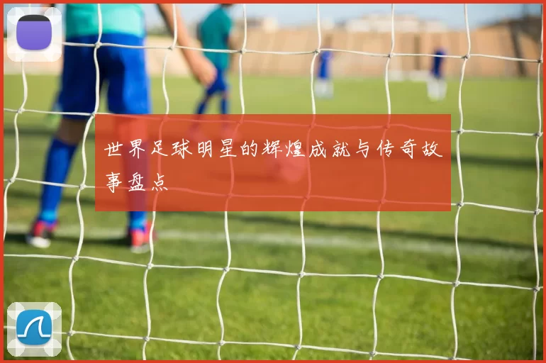 世界足球明星的辉煌成就与传奇故事盘点