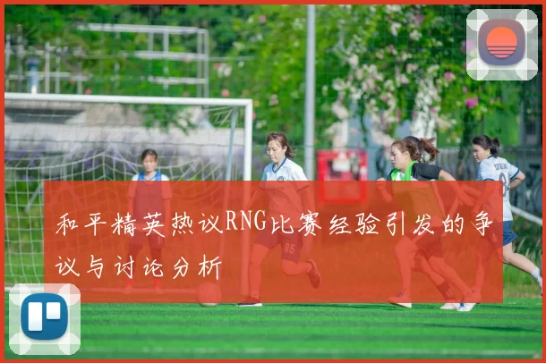 和平精英热议RNG比赛经验引发的争议与讨论分析