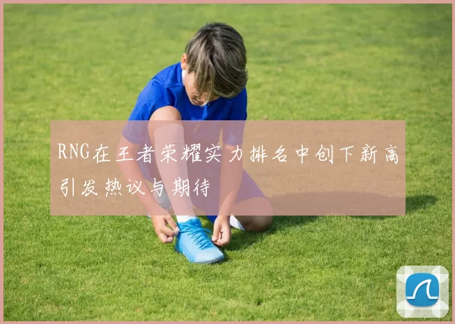 RNG在王者荣耀实力排名中创下新高引发热议与期待