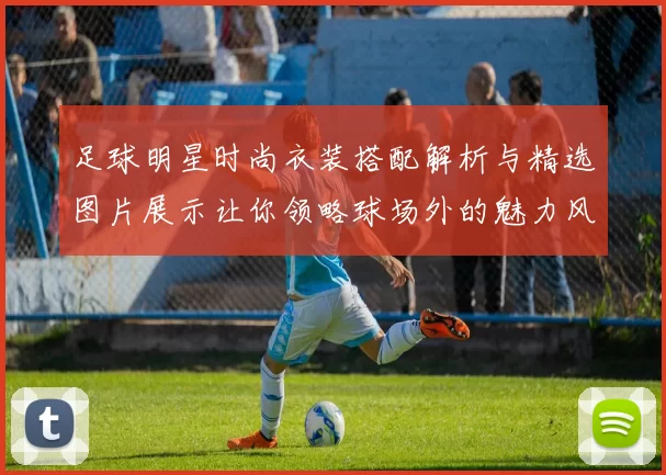 足球明星时尚衣装搭配解析与精选图片展示让你领略球场外的魅力风采