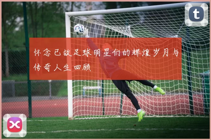 怀念已故足球明星们的辉煌岁月与传奇人生回顾