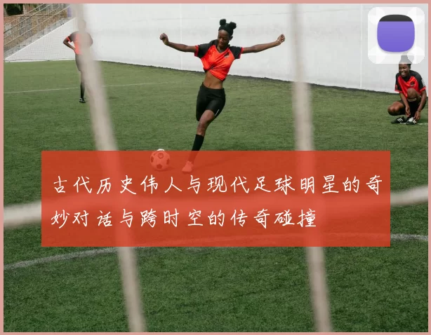 古代历史伟人与现代足球明星的奇妙对话与跨时空的传奇碰撞