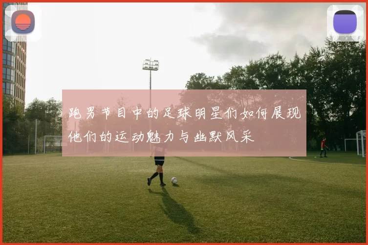 跑男节目中的足球明星们如何展现他们的运动魅力与幽默风采