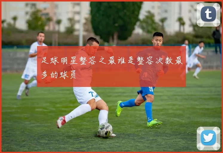 足球明星整容之最谁是整容次数最多的球员