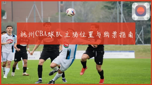 杭州CBA球队主场位置与购票指南