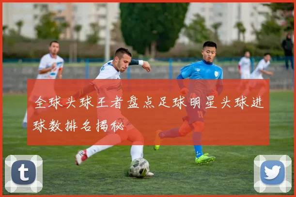 全球头球王者盘点足球明星头球进球数排名揭秘