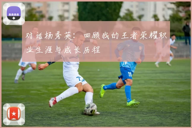对话杨秀英：回顾我的王者荣耀职业生涯与成长历程