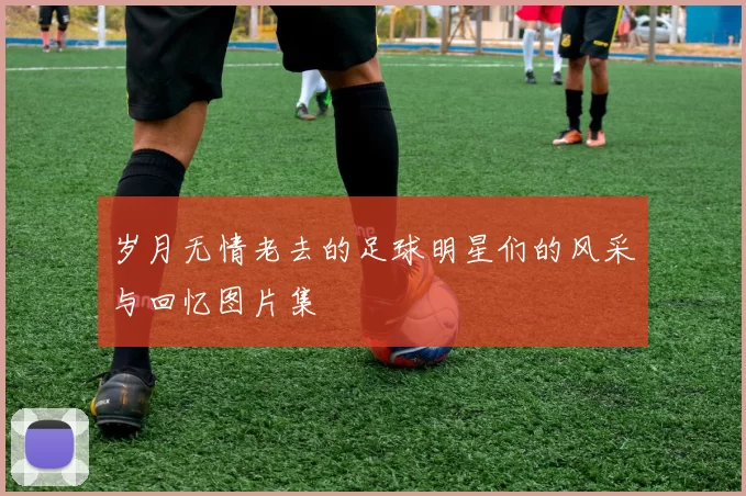 岁月无情老去的足球明星们的风采与回忆图片集