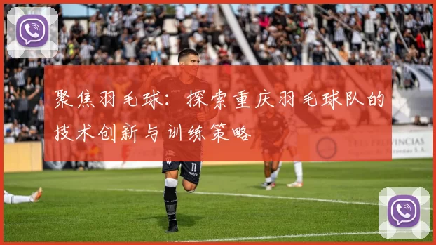 聚焦羽毛球：探索重庆羽毛球队的技术创新与训练策略