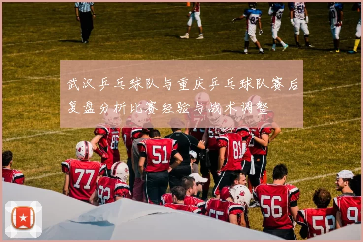 武汉乒乓球队与重庆乒乓球队赛后复盘分析比赛经验与战术调整