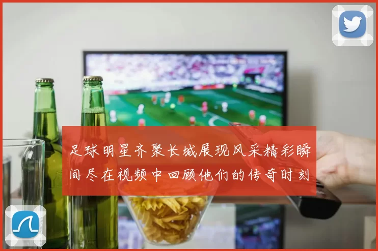 足球明星齐聚长城展现风采精彩瞬间尽在视频中回顾他们的传奇时刻