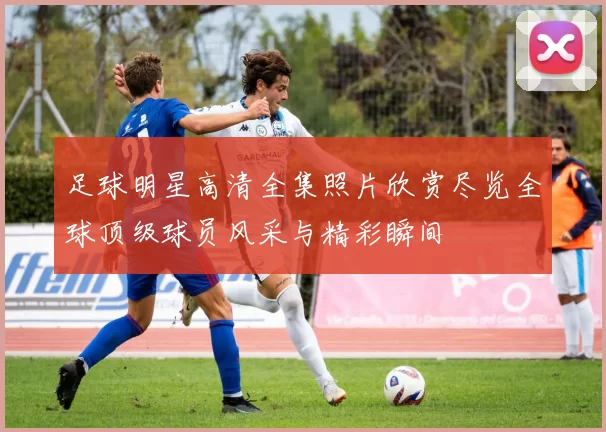 足球明星高清全集照片欣赏尽览全球顶级球员风采与精彩瞬间