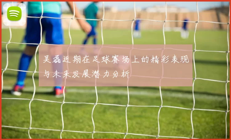 吴磊近期在足球赛场上的精彩表现与未来发展潜力分析
