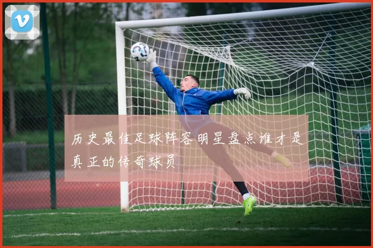 历史最佳足球阵容明星盘点谁才是真正的传奇球员